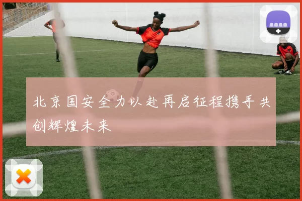 北京国安全力以赴再启征程携手共创辉煌未来