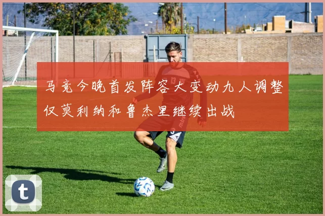 马竞今晚首发阵容大变动九人调整仅莫利纳和鲁杰里继续出战