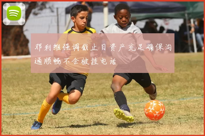 邓利维强调截止日资产充足确保沟通顺畅不会被挂电话