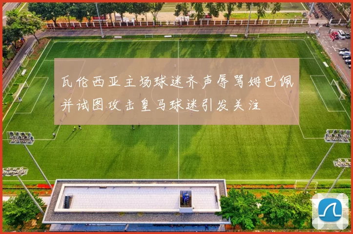 瓦伦西亚主场球迷齐声辱骂姆巴佩并试图攻击皇马球迷引发关注