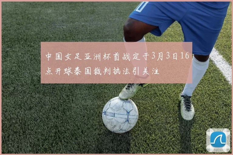 中国女足亚洲杯首战定于3月3日16点开球泰国裁判执法引关注