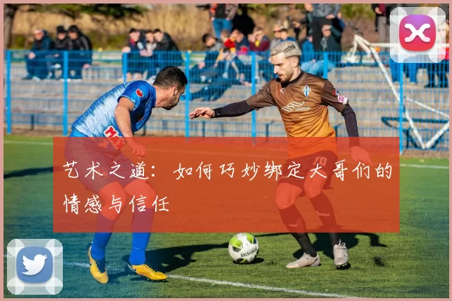 艺术之道：如何巧妙绑定大哥们的情感与信任