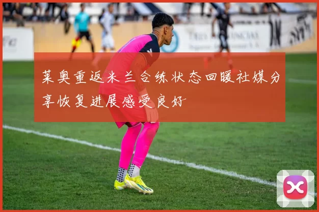 莱奥重返米兰合练状态回暖社媒分享恢复进展感受良好
