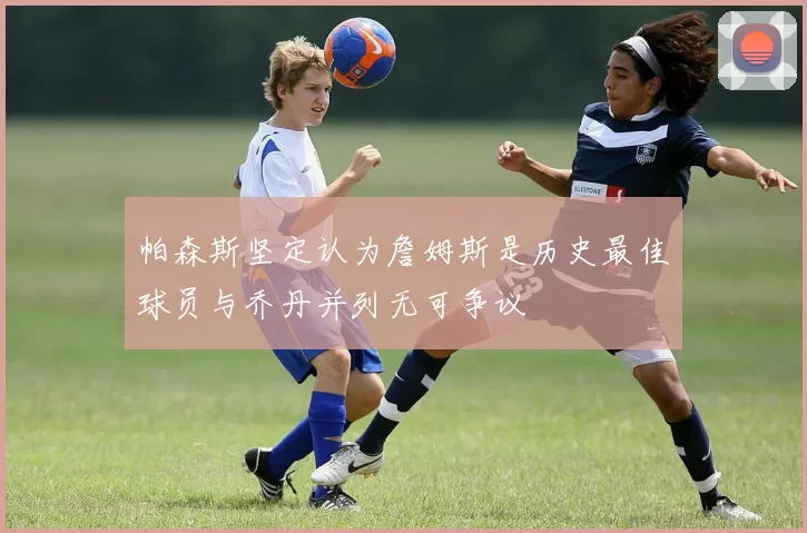帕森斯坚定认为詹姆斯是历史最佳球员与乔丹并列无可争议