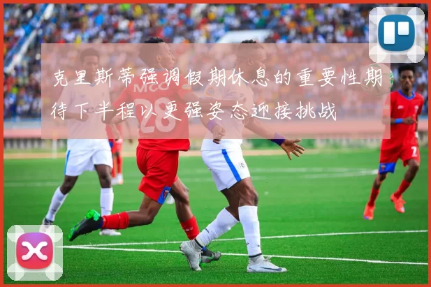 克里斯蒂强调假期休息的重要性期待下半程以更强姿态迎接挑战