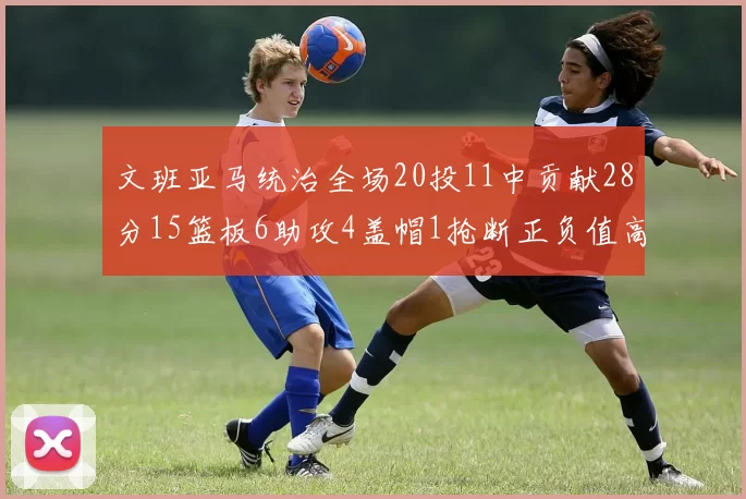 文班亚马统治全场20投11中贡献28分15篮板6助攻4盖帽1抢断正负值高达32