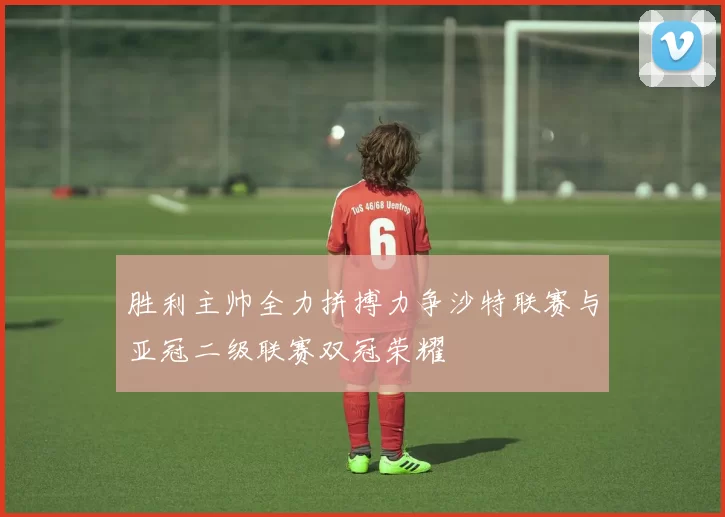 胜利主帅全力拼搏力争沙特联赛与亚冠二级联赛双冠荣耀
