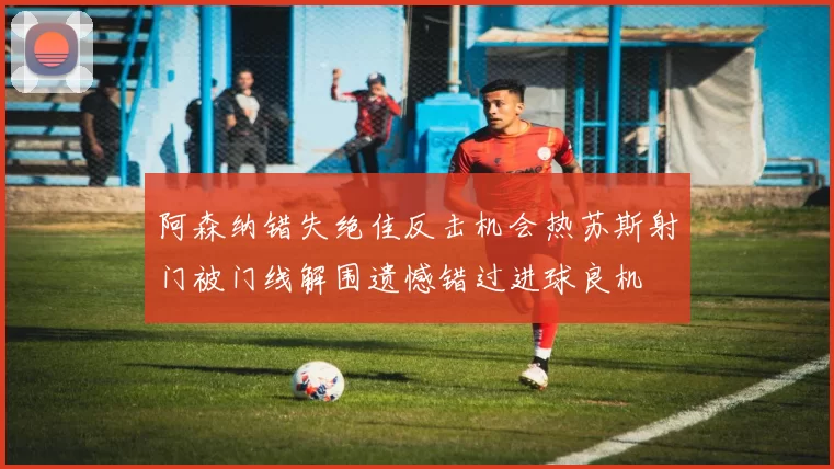 阿森纳错失绝佳反击机会热苏斯射门被门线解围遗憾错过进球良机