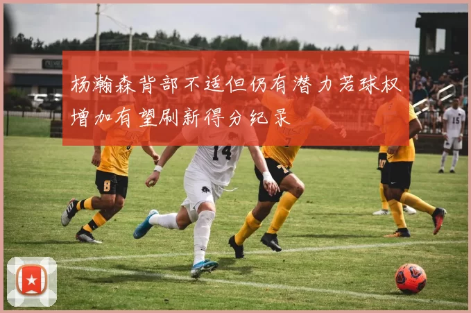 杨瀚森背部不适但仍有潜力若球权增加有望刷新得分纪录