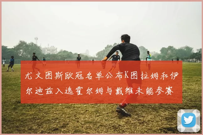 尤文图斯欧冠名单公布K图拉姆和伊尔迪兹入选霍尔姆与戴维未能参赛
