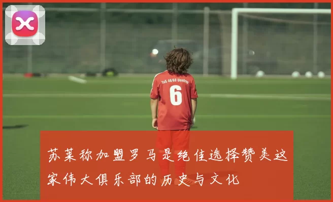 苏莱称加盟罗马是绝佳选择赞美这家伟大俱乐部的历史与文化