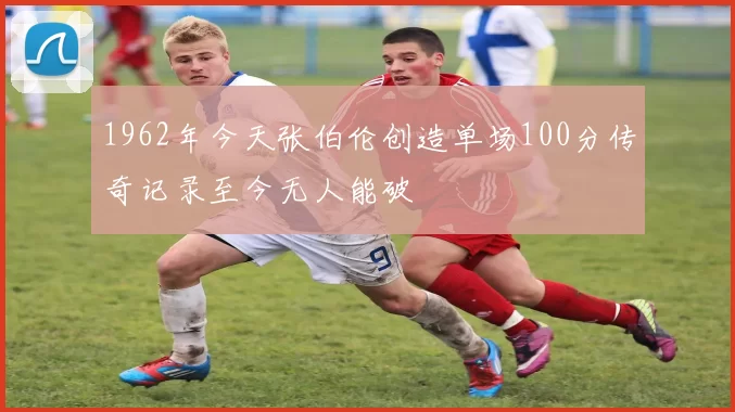 1962年今天张伯伦创造单场100分传奇记录至今无人能破
