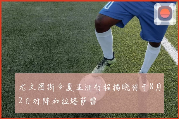 尤文图斯今夏亚洲行程揭晓将于8月2日对阵加拉塔萨雷