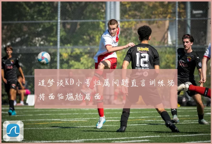追梦谈KD小号归属问题直言训练场将面临尴尬局面