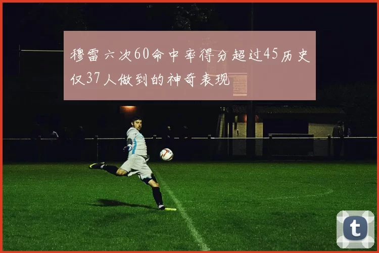 穆雷六次60命中率得分超过45历史仅37人做到的神奇表现