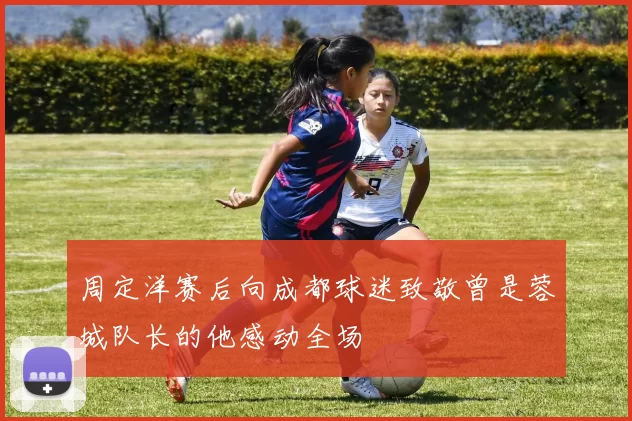 周定洋赛后向成都球迷致敬曾是蓉城队长的他感动全场