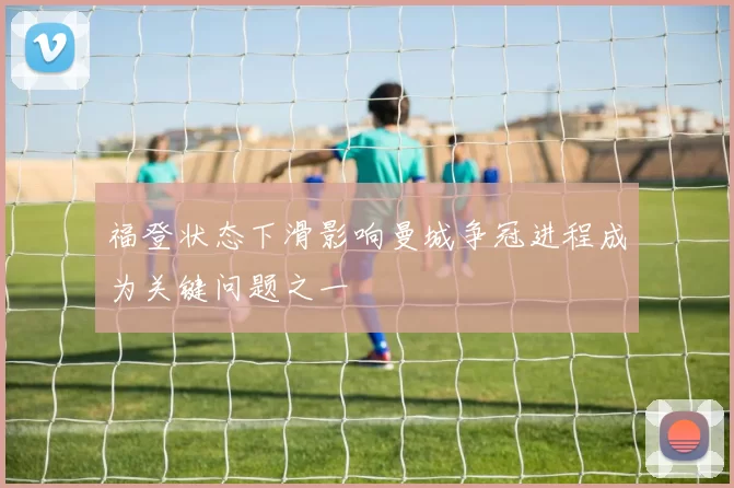 福登状态下滑影响曼城争冠进程成为关键问题之一