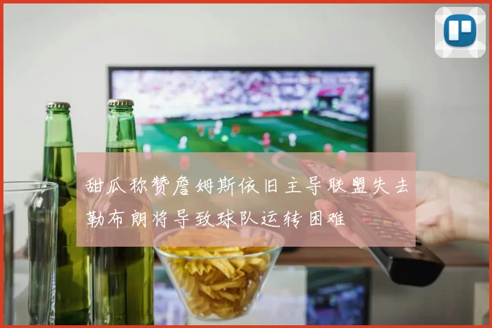甜瓜称赞詹姆斯依旧主导联盟失去勒布朗将导致球队运转困难