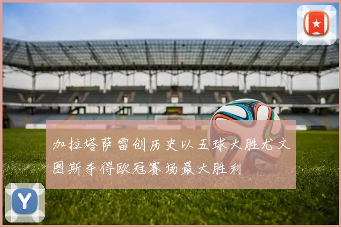加拉塔萨雷创历史以五球大胜尤文图斯夺得欧冠赛场最大胜利