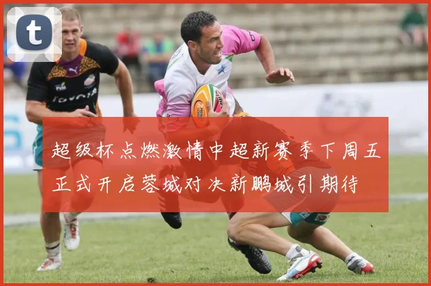 超级杯点燃激情中超新赛季下周五正式开启蓉城对决新鹏城引期待